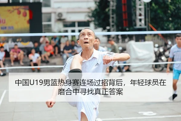 中国U19男篮热身赛连场过招背后，年轻球员在磨合中寻找真正答案 - dbzhenren