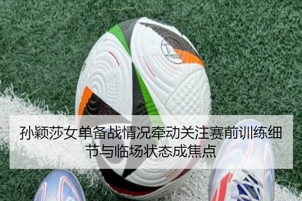 孙颖莎女单备战情况牵动关注赛前训练细节与临场状态成焦点